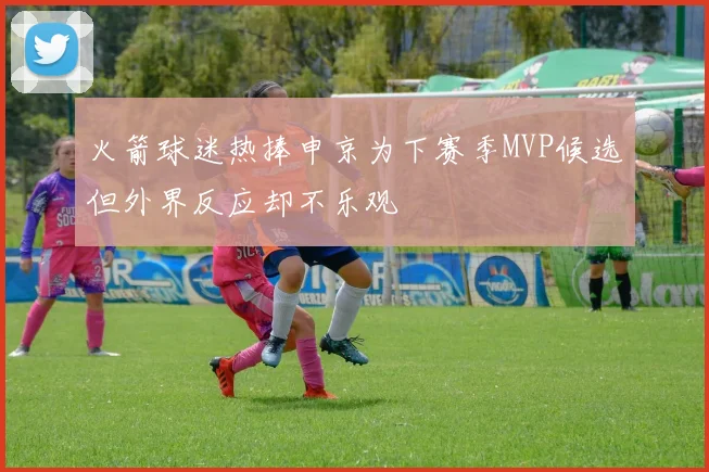 火箭球迷热捧申京为下赛季MVP候选但外界反应却不乐观