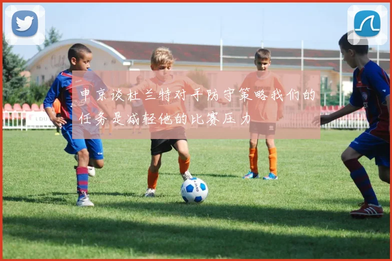 申京谈杜兰特对手防守策略我们的任务是减轻他的比赛压力
