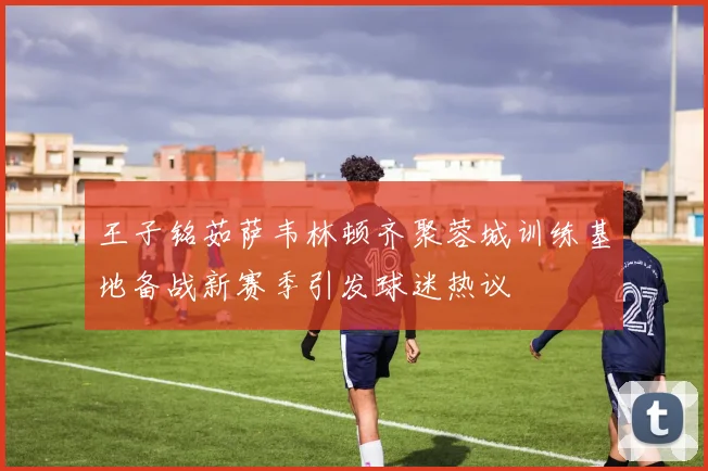 王子铭茹萨韦林顿齐聚蓉城训练基地备战新赛季引发球迷热议