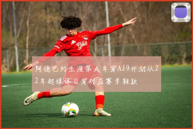 阿德巴约生涯第九年穿AJ9计划从22年起媒体日穿对应赛季鞋款