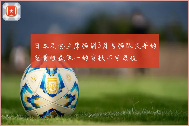 日本足协主席强调3月与强队交手的重要性森保一的贡献不可忽视