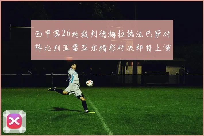 西甲第26轮裁判德梅拉执法巴萨对阵比利亚雷亚尔精彩对决即将上演