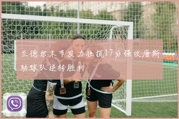 兰德尔末节发力独揽17分强攻唐斯助球队逆转胜利