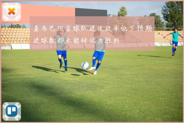 查洛巴坦言球队进攻效率低下预期进球数却未能转化为胜利