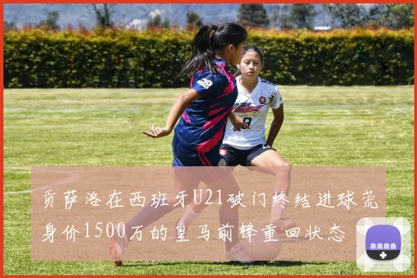 贡萨洛在西班牙U21破门终结进球荒身价1500万的皇马前锋重回状态