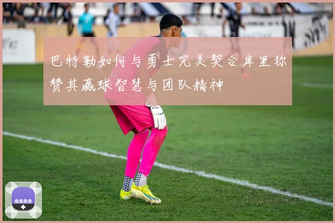 巴特勒如何与勇士完美契合库里称赞其赢球智慧与团队精神