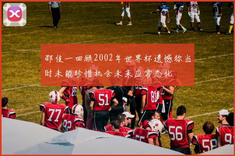 邵佳一回顾2002年世界杯遗憾称当时未能珍惜机会未来应常态化