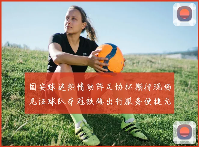 国安球迷热情助阵足协杯期待现场见证球队夺冠铁路出行服务便捷无忧