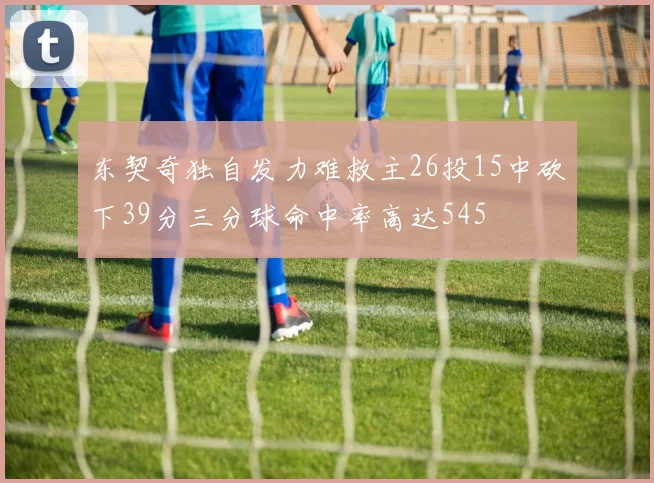 东契奇独自发力难救主26投15中砍下39分三分球命中率高达545
