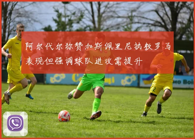 阿尔代尔称赞加斯佩里尼执教罗马表现但强调球队进攻需提升