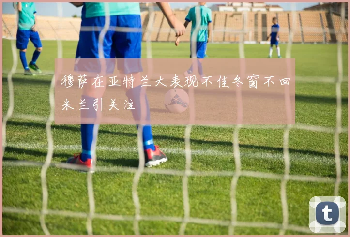 穆萨在亚特兰大表现不佳冬窗不回米兰引关注
