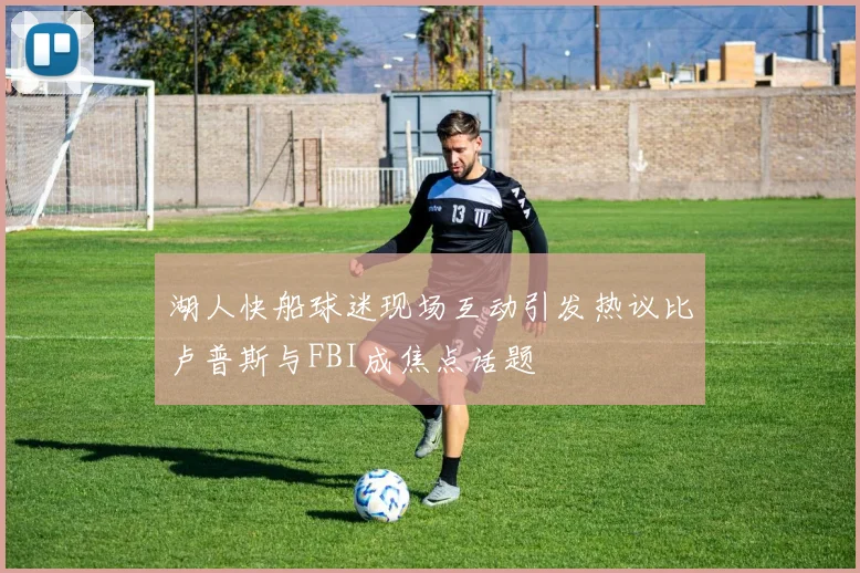 湖人快船球迷现场互动引发热议比卢普斯与FBI成焦点话题
