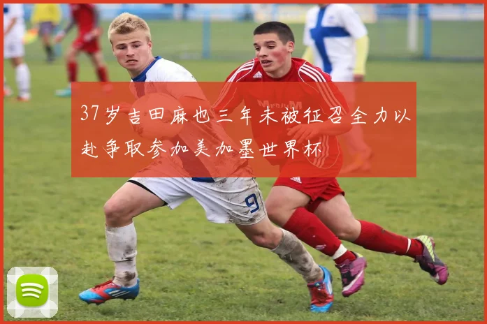37岁吉田麻也三年未被征召全力以赴争取参加美加墨世界杯