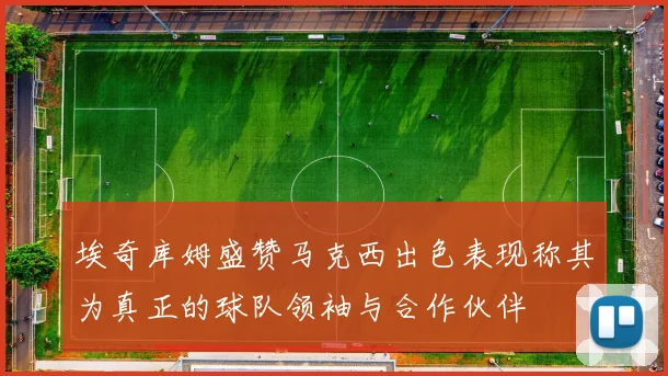 埃奇库姆盛赞马克西出色表现称其为真正的球队领袖与合作伙伴