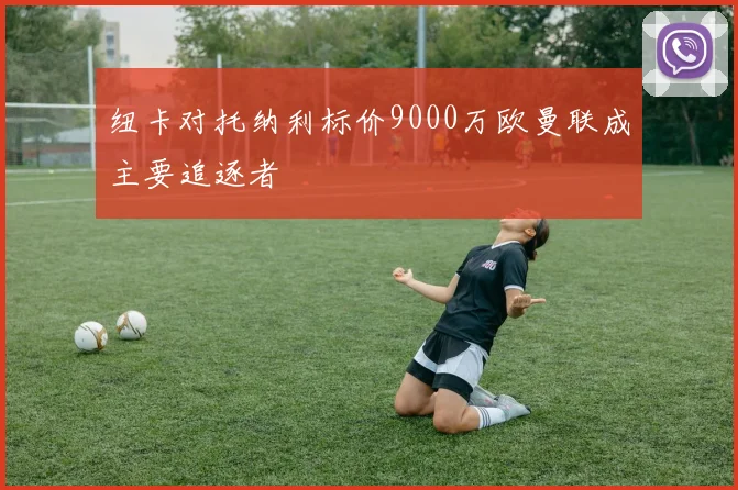 纽卡对托纳利标价9000万欧曼联成主要追逐者