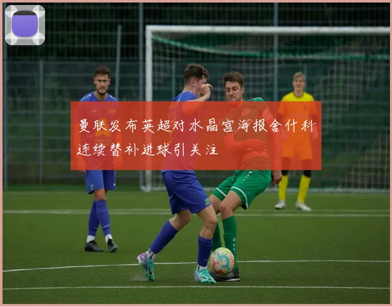 曼联发布英超对水晶宫海报舍什科连续替补进球引关注