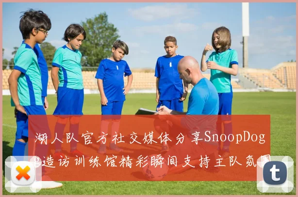 湖人队官方社交媒体分享SnoopDogg造访训练馆精彩瞬间支持主队氛围浓厚