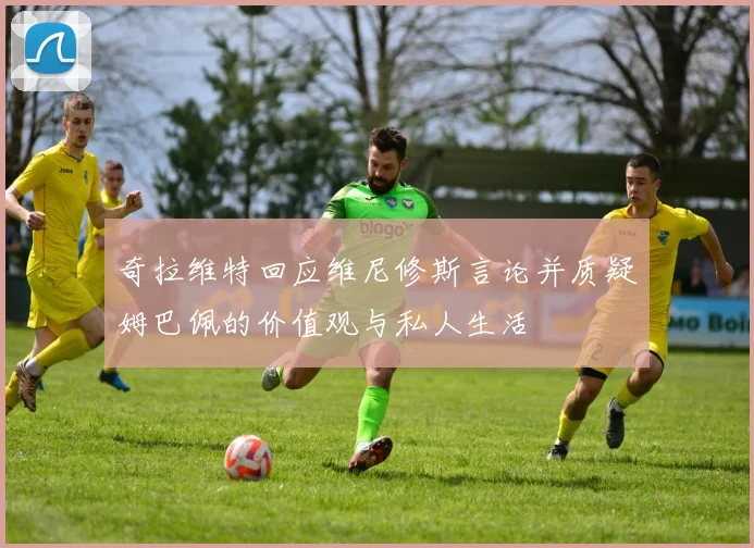 奇拉维特回应维尼修斯言论并质疑姆巴佩的价值观与私人生活