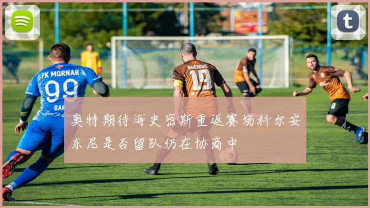 奥特期待海史密斯重返赛场科尔安东尼是否留队仍在协商中