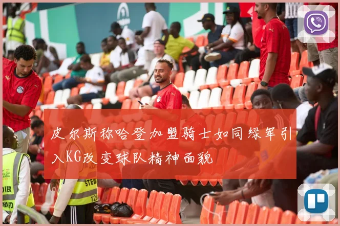 皮尔斯称哈登加盟骑士如同绿军引入KG改变球队精神面貌